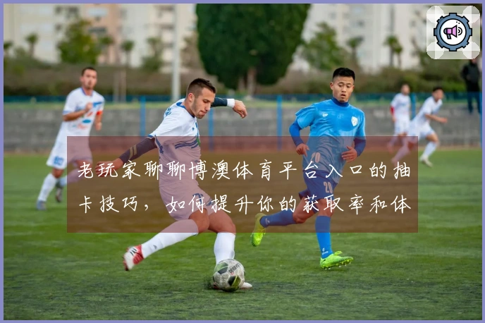 老玩家聊聊博澳体育平台入口的抽卡技巧，如何提升你的获取率和体验？