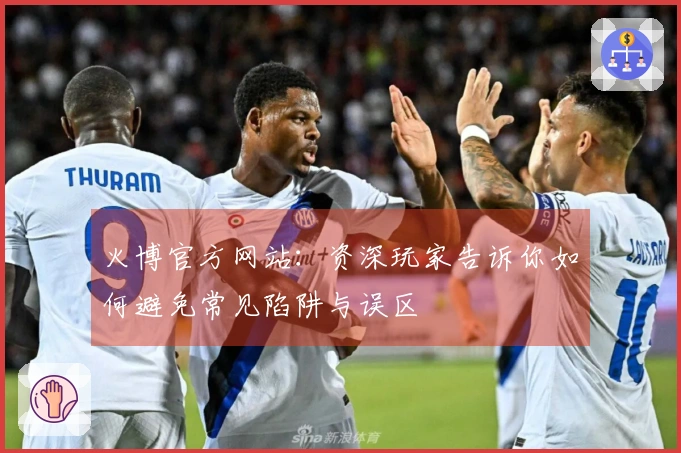 火博官方网站：资深玩家告诉你如何避免常见陷阱与误区