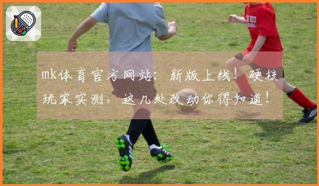 mk体育官方网站：新版上线！硬核玩家实测，这几处改动你得知道！
