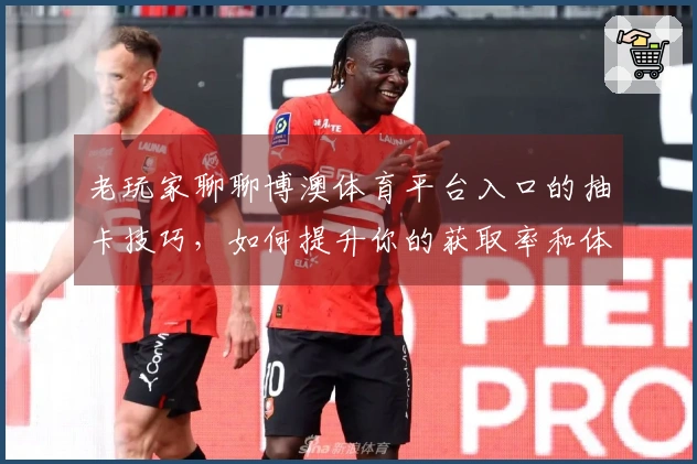 老玩家聊聊博澳体育平台入口的抽卡技巧，如何提升你的获取率和体验？