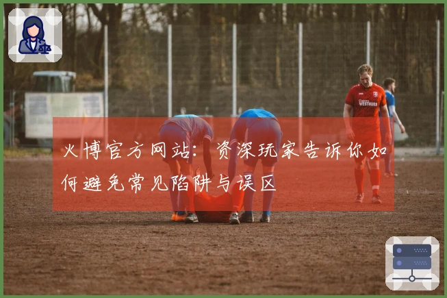 火博官方网站：资深玩家告诉你如何避免常见陷阱与误区