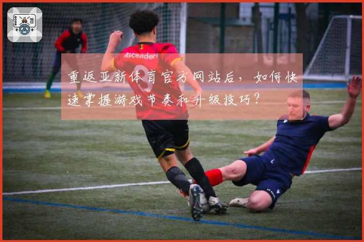重返亚新体育官方网站后，如何快速掌握游戏节奏和升级技巧？