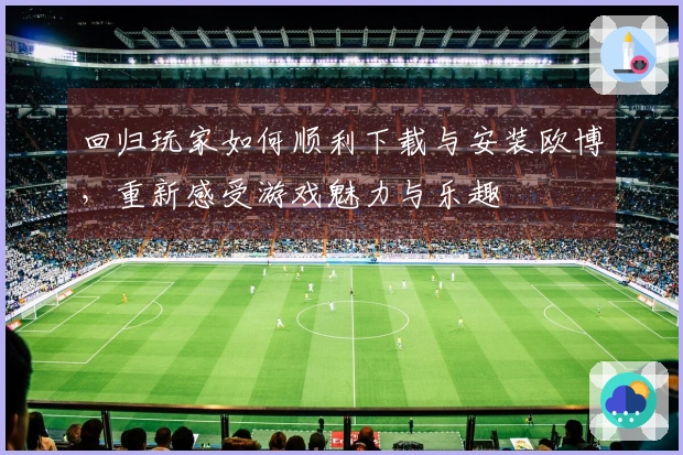 回归玩家如何顺利下载与安装欧博，重新感受游戏魅力与乐趣