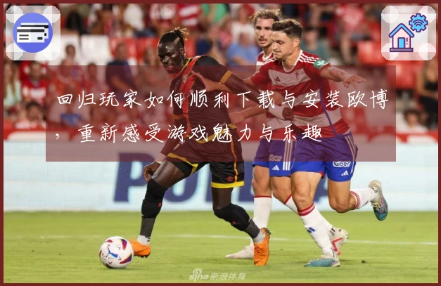 回归玩家如何顺利下载与安装欧博，重新感受游戏魅力与乐趣